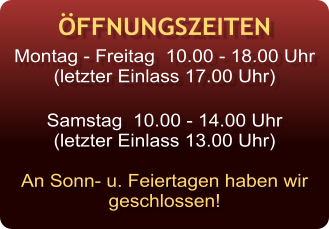 ÖFFNUNGSZEITEN Montag - Freitag  10.00 - 18.00 Uhr (letzter Einlass 17.00 Uhr)  Samstag  10.00 - 14.00 Uhr (letzter Einlass 13.00 Uhr)  An Sonn- u. Feiertagen haben wir  geschlossen!